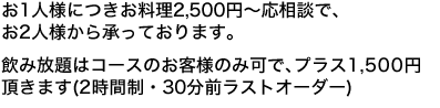 お1人様につきお料理2,500円〜応相談で、お2人様から承っております。飲み放題はコースのお客様のみ可で、プラス1,500円頂きます(2時間制・30分前ラストオーダー)